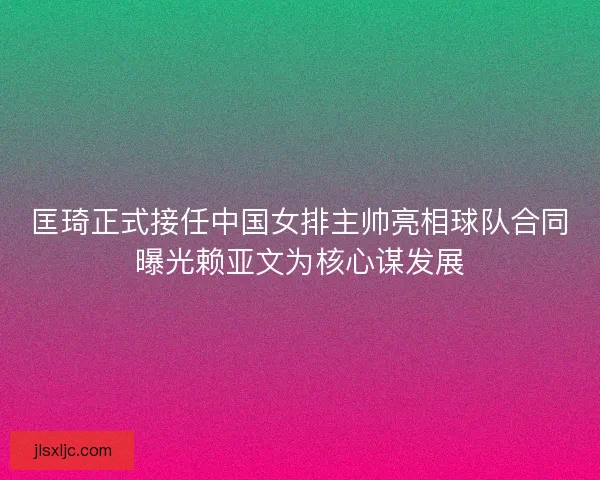 匡琦正式接任中国女排主帅亮相球队合同曝光赖亚文为核心谋发展