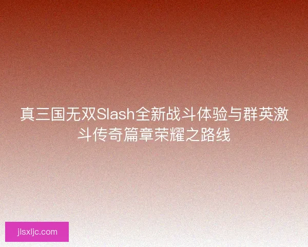 真三国无双Slash全新战斗体验与群英激斗传奇篇章荣耀之路线