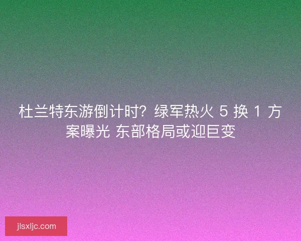 杜兰特东游倒计时？绿军热火 5 换 1 方案曝光 东部格局或迎巨变