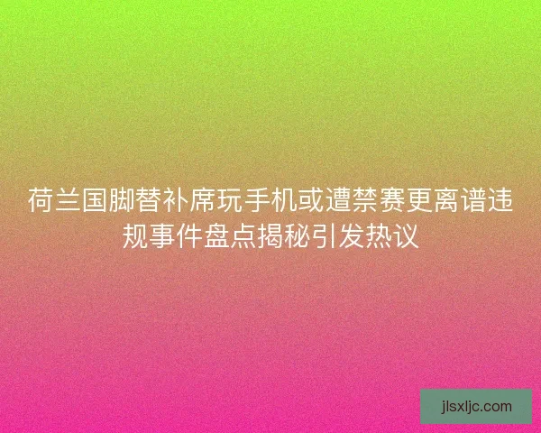 荷兰国脚替补席玩手机或遭禁赛更离谱违规事件盘点揭秘引发热议