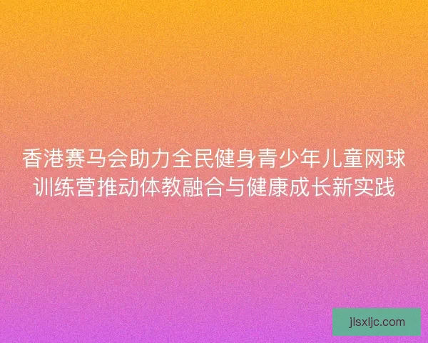 香港赛马会助力全民健身青少年儿童网球训练营推动体教融合与健康成长新实践