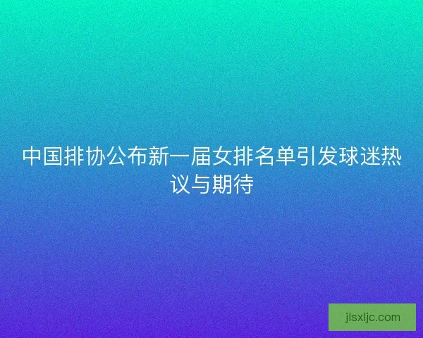 中国排协公布新一届女排名单引发球迷热议与期待