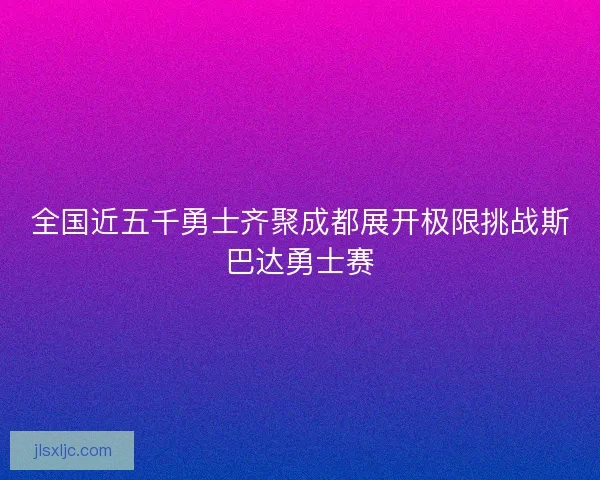 全国近五千勇士齐聚成都展开极限挑战斯巴达勇士赛