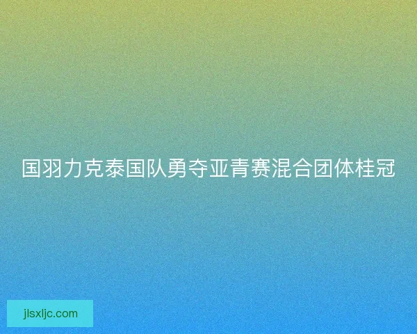 国羽力克泰国队勇夺亚青赛混合团体桂冠
